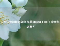 lol怎么参加比赛如何在英雄联盟（LOL）中参与比赛？