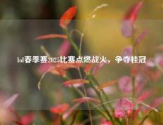 lol春季赛2025比赛点燃战火，争夺桂冠