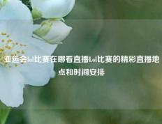 亚运会lol比赛在哪看直播Lol比赛的精彩直播地点和时间安排