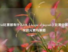 lol比赛都有什么LOL（League of Legends）比赛中常见的元素与策略