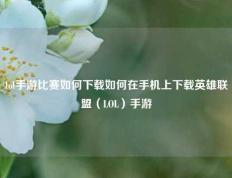 lol手游比赛如何下载如何在手机上下载英雄联盟（LOL）手游
