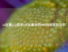 lol比赛mvp音乐LOL比赛中的MVP与音乐的交织