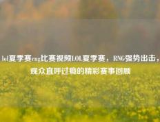 lol夏季赛rng比赛视频LOL夏季赛，RNG强势出击，观众直呼过瘾的精彩赛事回顾