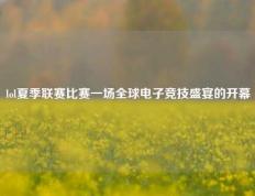 lol夏季联赛比赛一场全球电子竞技盛宴的开幕