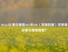 2025lol比赛在哪看2025年LOL（英雄联盟）世界锦标赛在哪里观看？
