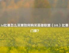 lol比赛怎么买票如何购买英雄联盟（LOL）比赛门票？