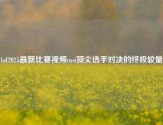 lol2025最新比赛视频msi顶尖选手对决的终极较量