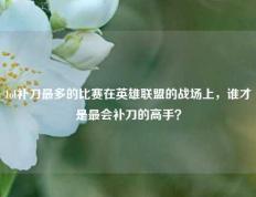 lol补刀最多的比赛在英雄联盟的战场上，谁才是最会补刀的高手？