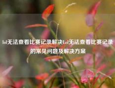 lol无法查看比赛记录解决Lol无法查看比赛记录的常见问题及解决方案