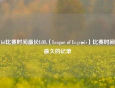lol比赛时间最长LOL（League of Legends）比赛时间最久的记录