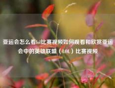 亚运会怎么看lol比赛视频如何观看和欣赏亚运会中的英雄联盟（LOL）比赛视频