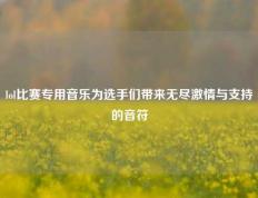 lol比赛专用音乐为选手们带来无尽激情与支持的音符