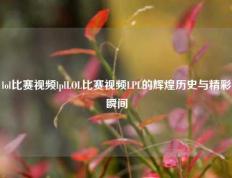 lol比赛视频lplLOL比赛视频LPL的辉煌历史与精彩瞬间