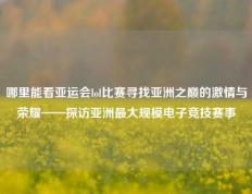 哪里能看亚运会lol比赛寻找亚洲之巅的激情与荣耀——探访亚洲最大规模电子竞技赛事