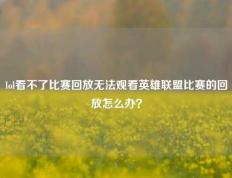 lol看不了比赛回放无法观看英雄联盟比赛的回放怎么办？