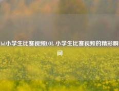 lol小学生比赛视频LOL 小学生比赛视频的精彩瞬间
