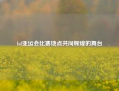 lol亚运会比赛地点共同辉煌的舞台