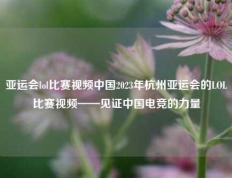 亚运会lol比赛视频中国2023年杭州亚运会的LOL比赛视频——见证中国电竞的力量