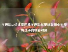 王思聪lol烬比赛回放王思聪在英雄联盟中对战烬选手的精彩对决