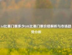 lol比赛门票多少LOL比赛门票价格解析与市场趋势分析