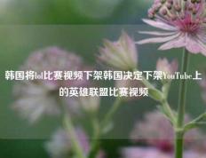 韩国将lol比赛视频下架韩国决定下架YouTube上的英雄联盟比赛视频
