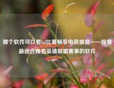 哪个软件可以看lol比赛畅享电竞盛宴——探索最适合观看英雄联盟赛事的软件