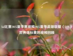 lol比赛2025夏季赛视频2025夏季英雄联盟（LOL）世界锦标赛的视频回顾