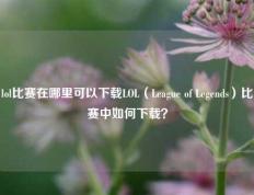 lol比赛在哪里可以下载LOL（League of Legends）比赛中如何下载？