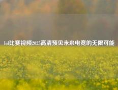 lol比赛视频2025高清预见未来电竞的无限可能
