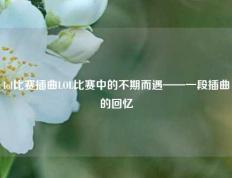 lol比赛插曲LOL比赛中的不期而遇——一段插曲的回忆