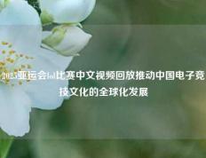 2025亚运会lol比赛中文视频回放推动中国电子竞技文化的全球化发展
