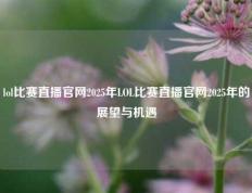 lol比赛直播官网2025年LOL比赛直播官网2025年的展望与机遇