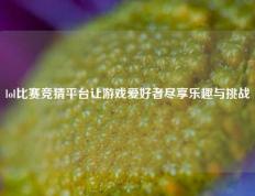 lol比赛竞猜平台让游戏爱好者尽享乐趣与挑战
