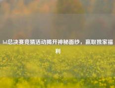 lol总决赛竞猜活动揭开神秘面纱，赢取独家福利