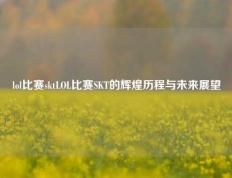 lol比赛sktLOL比赛SKT的辉煌历程与未来展望