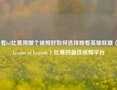 看lol比赛用哪个视频好如何选择观看英雄联盟（League of Legends）比赛的最佳视频平台