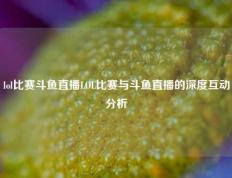 lol比赛斗鱼直播LOL比赛与斗鱼直播的深度互动分析