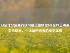 lol全球总决赛竞猜风暴英雄联盟LOL全球总决赛竞猜风暴，一场前所未有的电竞盛宴