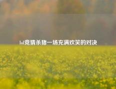 lol竞猜杀猪一场充满欢笑的对决
