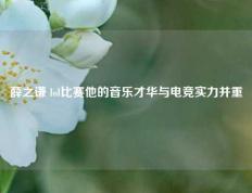 薛之谦 lol比赛他的音乐才华与电竞实力并重