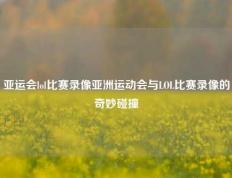 亚运会lol比赛录像亚洲运动会与LOL比赛录像的奇妙碰撞