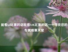 能看lol比赛的店能看LOL比赛的店——寻找您的专属观赛天堂