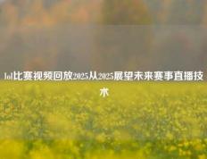 lol比赛视频回放2025从2025展望未来赛事直播技术