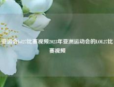 亚运会lol27比赛视频2023年亚洲运动会的LOL27比赛视频