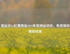 亚运会lol比赛地址2023年亚洲运动会，电竞项目精彩纷呈