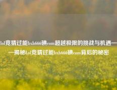 lol竞猜过能bxh666碘com超越极限的挑战与机遇——揭秘Lol竞猜过能bxh666碘com背后的秘密