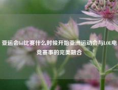 亚运会lol比赛什么时候开始亚洲运动会与LOL电竞赛事的完美融合