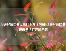 lol客户端比赛记录打不开了解决LOL客户端比赛记录无法打开的问题
