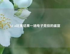 lol s6比赛结果一场电子竞技的盛宴
