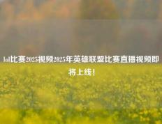 lol比赛2025视频2025年英雄联盟比赛直播视频即将上线！